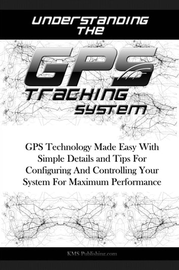 Understanding The GPS Tracking System: GPS Technology Made Easy With Simple Details and Tips For Configuring And Controlling Your System For Maximum Performance